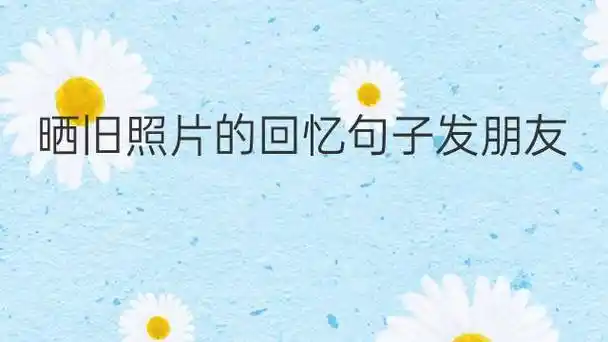 晒旧照片的回忆句子发朋友圈(发朋友圈晒照片的句子大全)