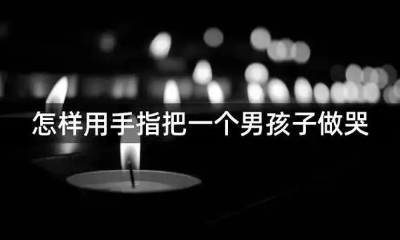 怎样用手指把一个男孩子做哭,「怎样用手指让一个男孩子哭」?
